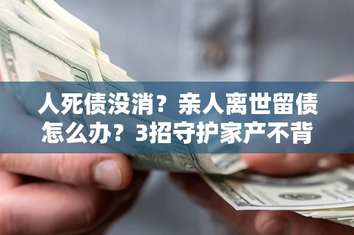 武汉人死债没消？亲人离世留债怎么办？3招守护家产不背锅