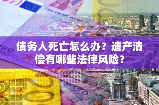 武汉债务人死亡怎么办？遗产清偿有哪些法律风险？