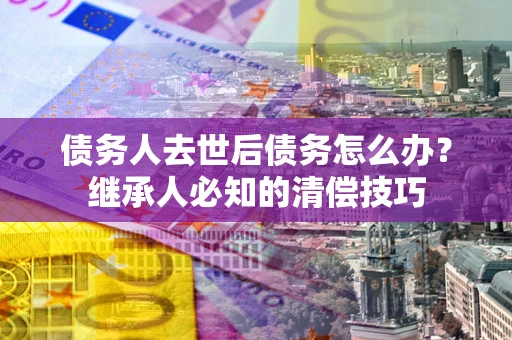 武汉债务人去世后债务怎么办？继承人必知的清偿技巧
